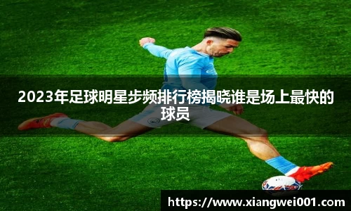 2023年足球明星步频排行榜揭晓谁是场上最快的球员