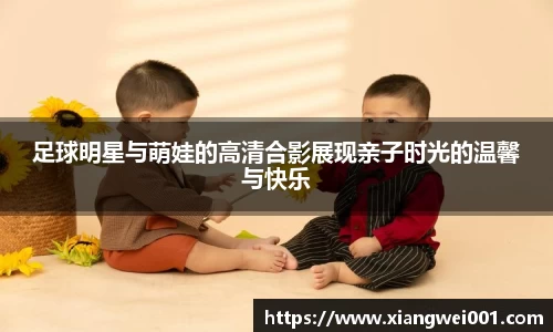 足球明星与萌娃的高清合影展现亲子时光的温馨与快乐